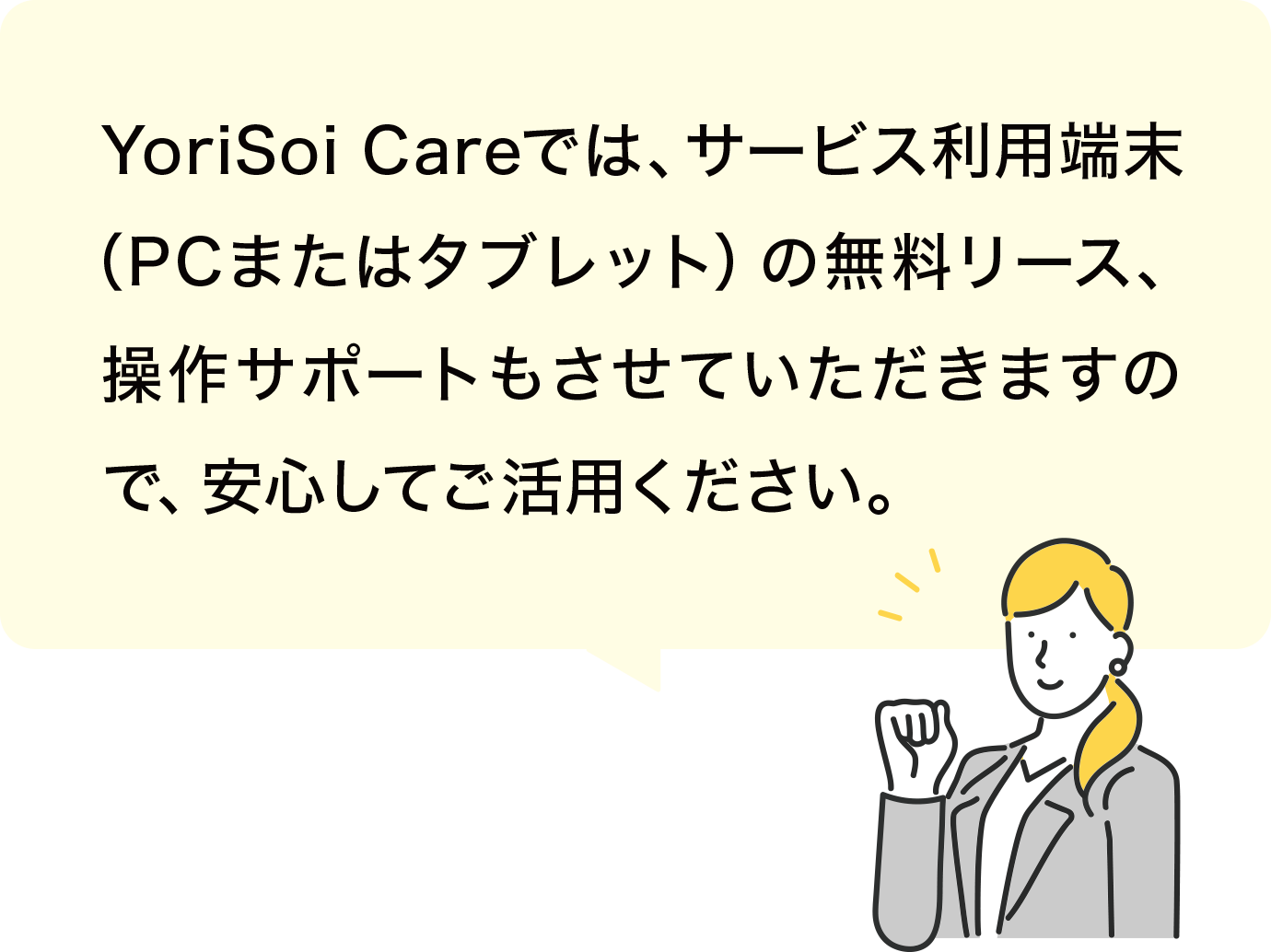 YoriSoi Careでは、サービス利用端末（PCまたはタブレット）の無料リース、操作サポートもさせていただきますので、安心してご活用ください。